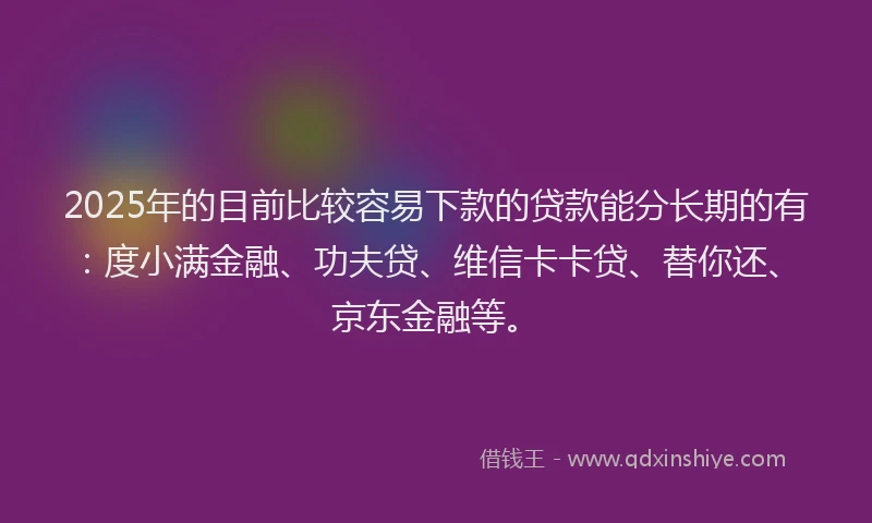 2025年的目前比较容易下款的贷款能分长期的有：度小满金融、功夫贷、维信卡卡贷、替你还、京东金融等。
