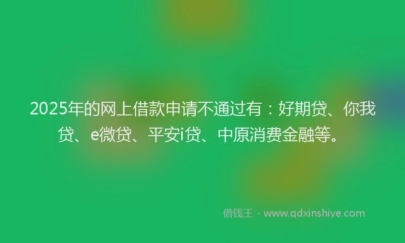 2025年的网上借款申请不通过有：好期贷、你我贷、e微贷、平安i贷、中原消费金融等。