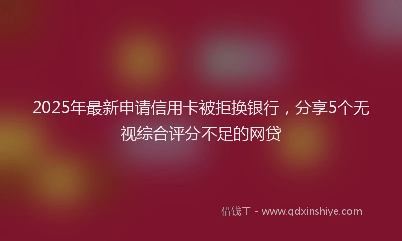 2025年最新申请信用卡被拒换银行，分享5个无视综合评分不足的网贷