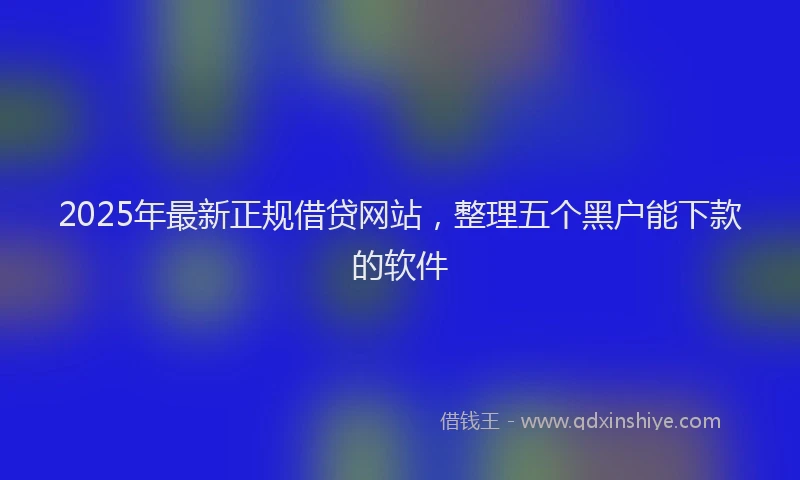 2025年最新正规借贷网站，整理五个黑户能下款的软件