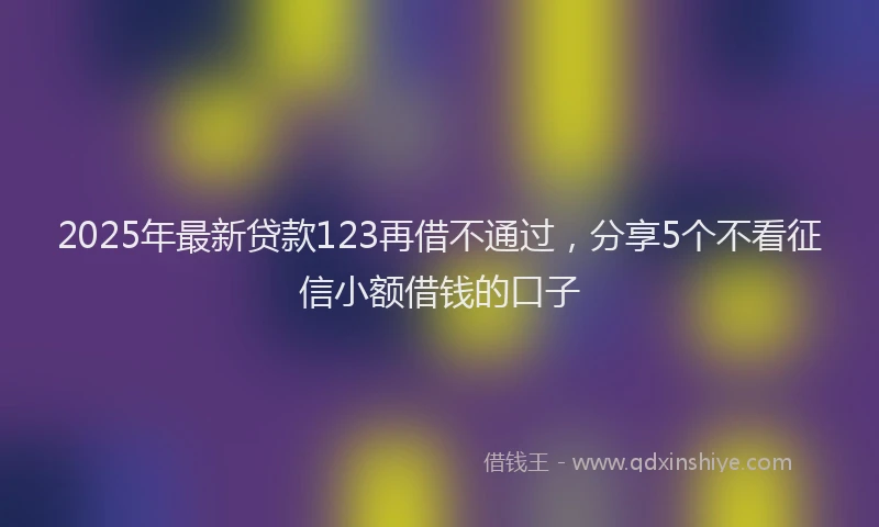 2025年最新贷款123再借不通过，分享5个不看征信小额借钱的口子
