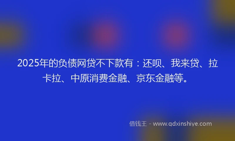 2025年的负债网贷不下款有：还呗、我来贷、拉卡拉、中原消费金融、京东金融等。