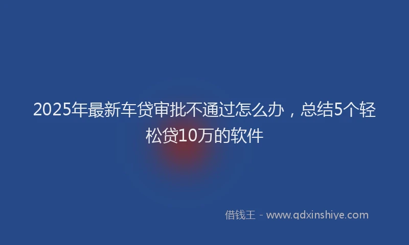2025年最新车贷审批不通过怎么办，总结5个轻松贷10万的软件