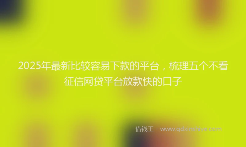 2025年最新比较容易下款的平台，梳理五个不看征信网贷平台放款快的口子