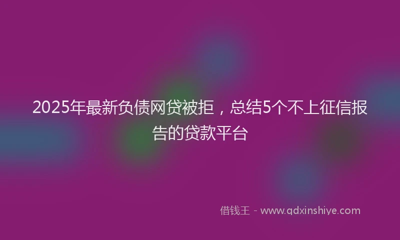 2025年最新负债网贷被拒，总结5个不上征信报告的贷款平台