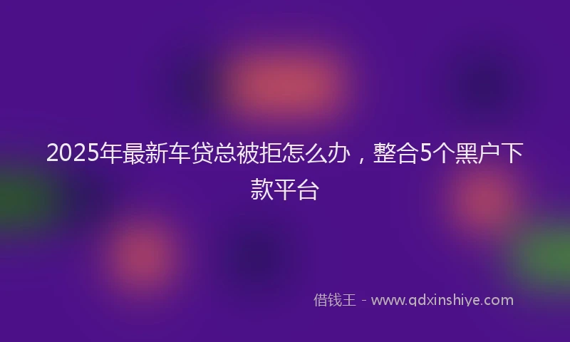 2025年最新车贷总被拒怎么办，整合5个黑户下款平台