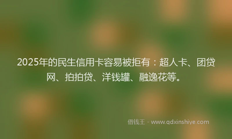 2025年的民生信用卡容易被拒有：超人卡、团贷网、拍拍贷、洋钱罐、融逸花等。