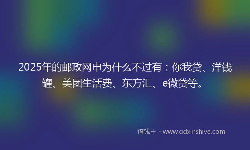 2025年的邮政网申为什么不过有：你我贷、洋钱罐、美团生活费、东方汇、e微贷等。