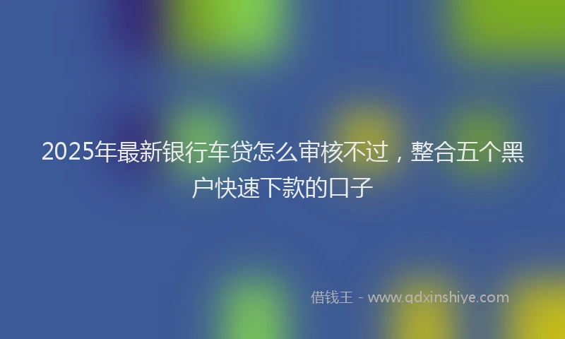 2025年最新银行车贷怎么审核不过，整合五个黑户快速下款的口子