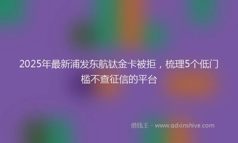 2025年最新浦发东航钛金卡被拒，梳理5个低门槛不查征信的平台