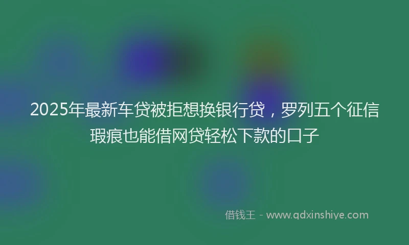 2025年最新车贷被拒想换银行贷，罗列五个征信瑕疵也能借网贷轻松下款的口子
