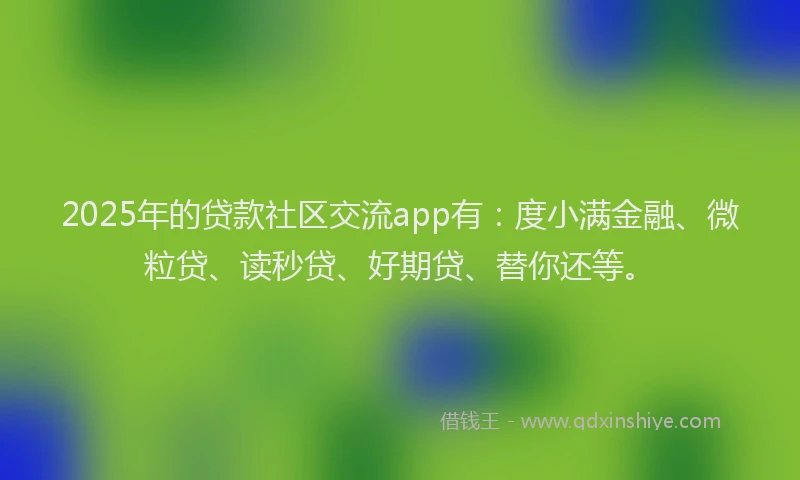 2025年的贷款社区交流app有：度小满金融、微粒贷、读秒贷、好期贷、替你还等。