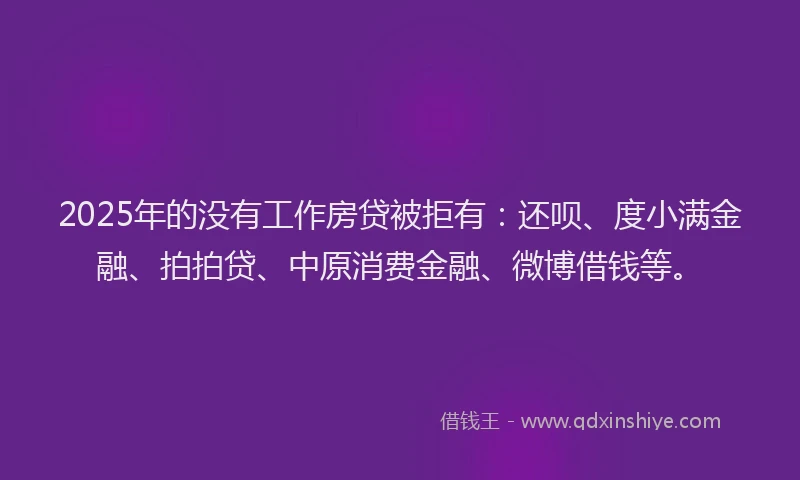 2025年的没有工作房贷被拒有：还呗、度小满金融、拍拍贷、中原消费金融、微博借钱等。