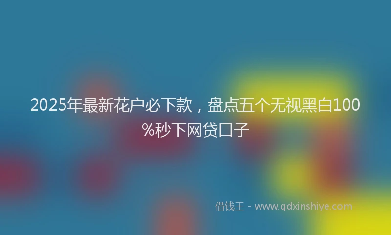 2025年最新花户必下款，盘点五个无视黑白100%秒下网贷口子