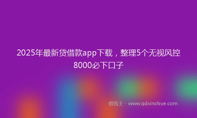 2025年最新贷借款app下载，整理5个无视风控8000必下口子