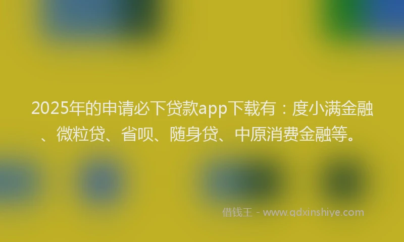 2025年的申请必下贷款app下载有：度小满金融、微粒贷、省呗、随身贷、中原消费金融等。