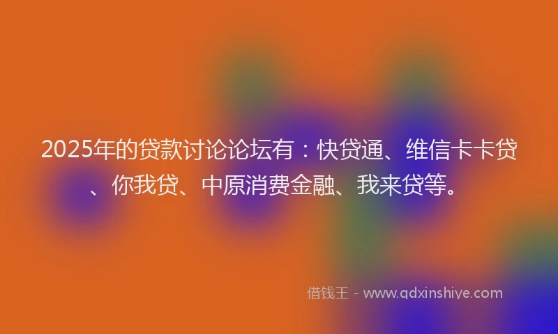 2025年的贷款讨论论坛有：快贷通、维信卡卡贷、你我贷、中原消费金融、我来贷等。