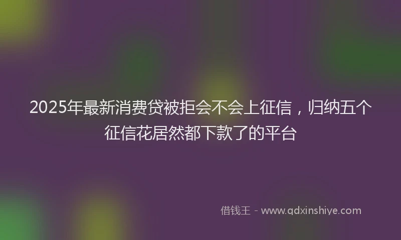 2025年最新消费贷被拒会不会上征信，归纳五个征信花居然都下款了的平台