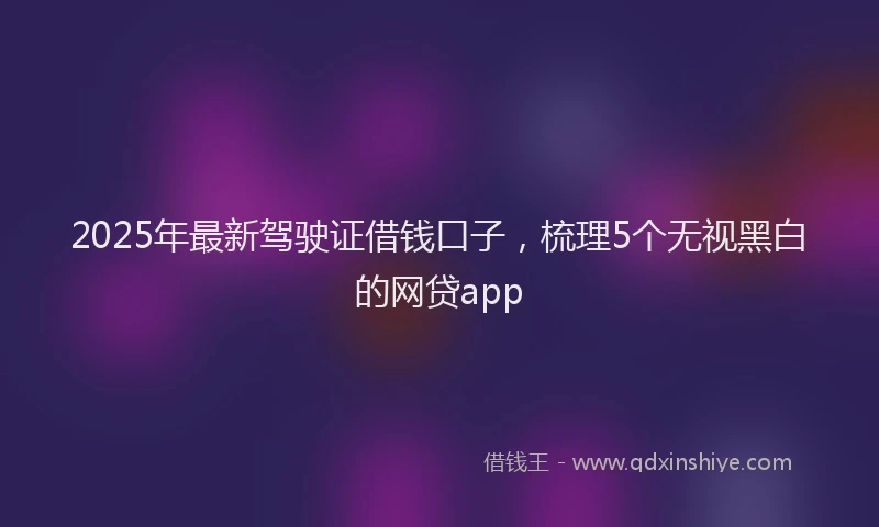 2025年最新驾驶证借钱口子，梳理5个无视黑白的网贷app