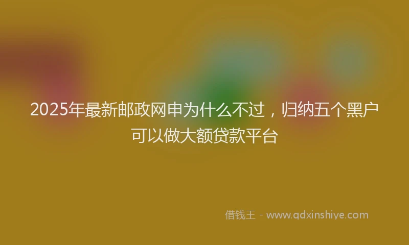 2025年最新邮政网申为什么不过，归纳五个黑户可以做大额贷款平台