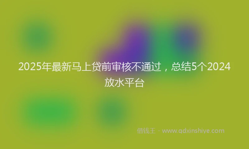 2025年最新马上贷前审核不通过，总结5个2024放水平台
