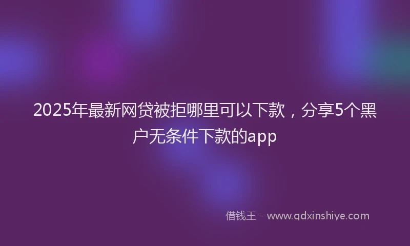 2025年最新网贷被拒哪里可以下款，分享5个黑户无条件下款的app