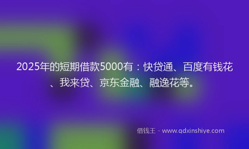 2025年的短期借款5000有：快贷通、百度有钱花、我来贷、京东金融、融逸花等。