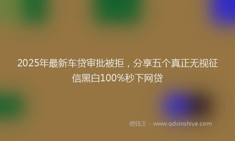 2025年最新车贷审批被拒，分享五个真正无视征信黑白100%秒下网贷