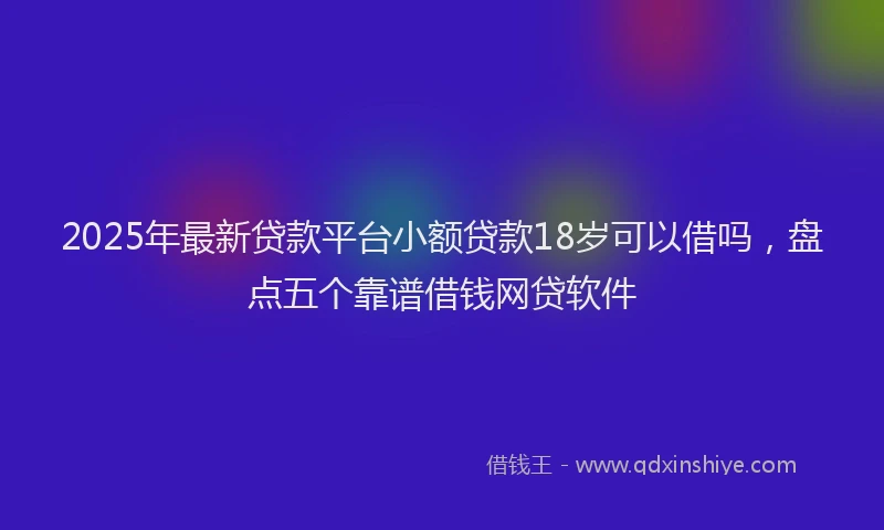 2025年最新贷款平台小额贷款18岁可以借吗，盘点五个靠谱借钱网贷软件