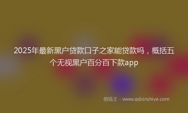 2025年最新黑户贷款口子之家能贷款吗，概括五个无视黑户百分百下款app