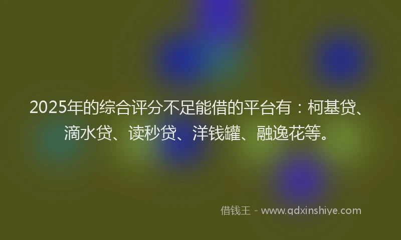 2025年的综合评分不足能借的平台有：柯基贷、滴水贷、读秒贷、洋钱罐、融逸花等。