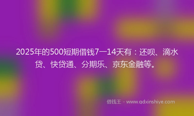 2025年的500短期借钱7一14天有：还呗、滴水贷、快贷通、分期乐、京东金融等。