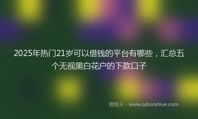 2025年热门21岁可以借钱的平台有哪些，汇总五个无视黑白花户的下款口子