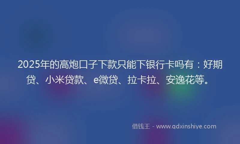 2025年的高炮口子下款只能下银行卡吗有：好期贷、小米贷款、e微贷、拉卡拉、安逸花等。