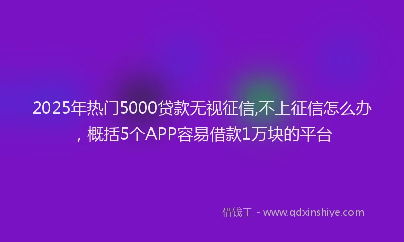 2025年热门5000贷款无视征信,不上征信怎么办，概括5个APP容易借款1万块的平台