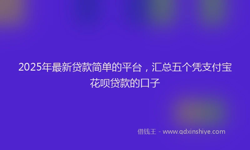 2025年最新贷款简单的平台，汇总五个凭支付宝花呗贷款的口子