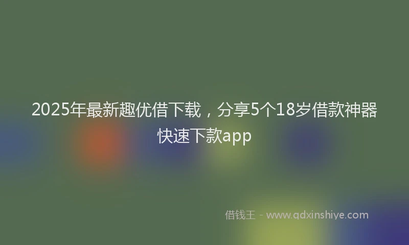 2025年最新趣优借下载，分享5个18岁借款神器快速下款app