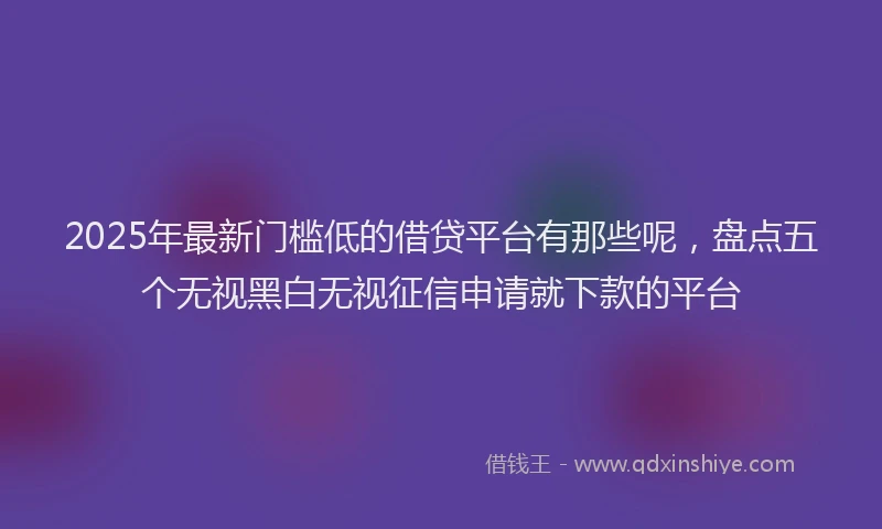 2025年最新门槛低的借贷平台有那些呢，盘点五个无视黑白无视征信申请就下款的平台