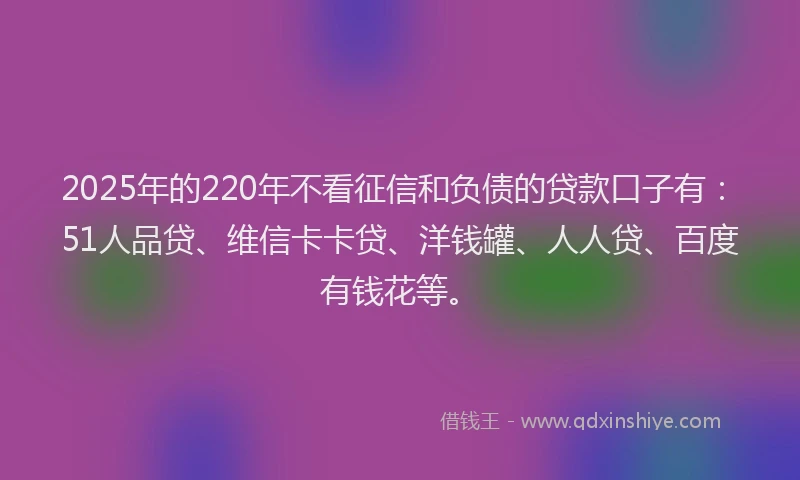 2025年的220年不看征信和负债的贷款口子有：51人品贷、维信卡卡贷、洋钱罐、人人贷、百度有钱花等。