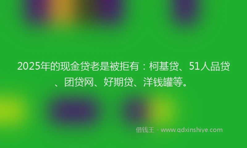 2025年的现金贷老是被拒有：柯基贷、51人品贷、团贷网、好期贷、洋钱罐等。