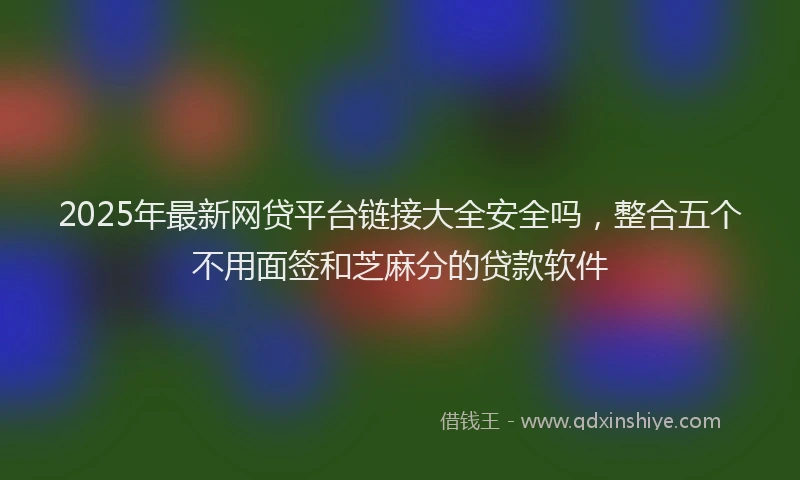 2025年最新网贷平台链接大全安全吗，整合五个不用面签和芝麻分的贷款软件