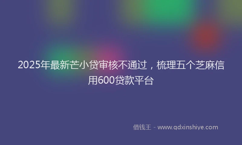 2025年最新芒小贷审核不通过，梳理五个芝麻信用600贷款平台