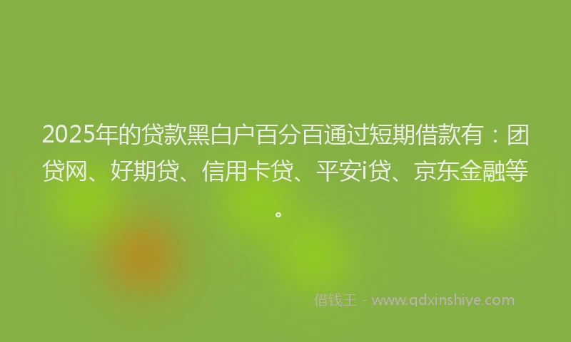 2025年的贷款黑白户百分百通过短期借款有：团贷网、好期贷、信用卡贷、平安i贷、京东金融等。