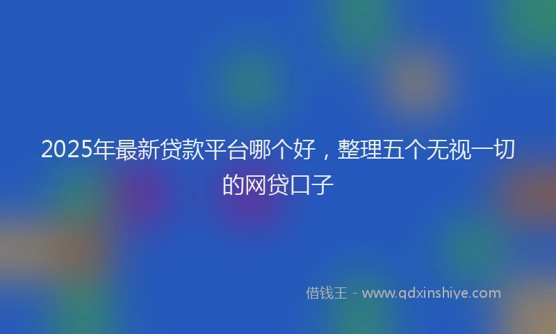 2025年最新贷款平台哪个好，整理五个无视一切的网贷口子