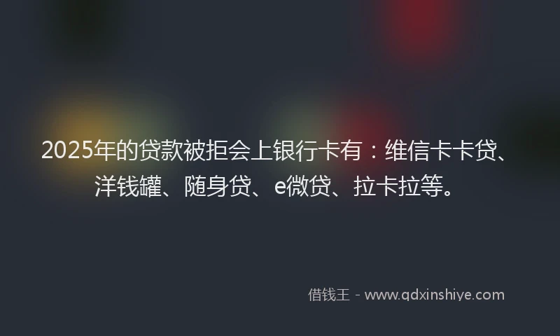2025年的贷款被拒会上银行卡有：维信卡卡贷、洋钱罐、随身贷、e微贷、拉卡拉等。