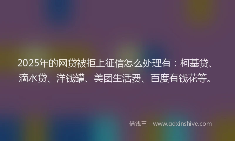 2025年的网贷被拒上征信怎么处理有：柯基贷、滴水贷、洋钱罐、美团生活费、百度有钱花等。