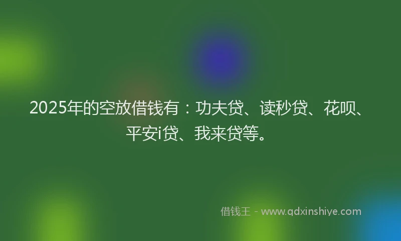 2025年的空放借钱有：功夫贷、读秒贷、花呗、平安i贷、我来贷等。