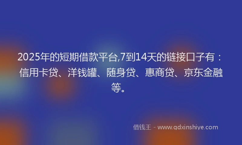2025年的短期借款平台,7到14天的链接口子有：信用卡贷、洋钱罐、随身贷、惠商贷、京东金融等。