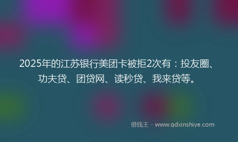 2025年的江苏银行美团卡被拒2次有：投友圈、功夫贷、团贷网、读秒贷、我来贷等。