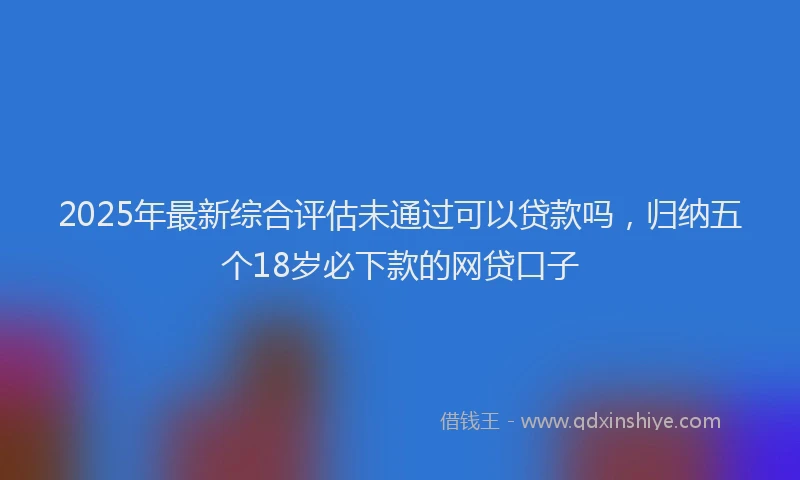 2025年最新综合评估未通过可以贷款吗，归纳五个18岁必下款的网贷口子